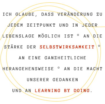 Ich glaube, dass Veränderung zu jedem Zeitpunkt und in jeder Lebenslage möglich ist. An die Stärke der Selbstwirksamkeit. An eine ganzheitliche Herangehensweise. An die Macht unserer Gedanken und an Learning by Doing.